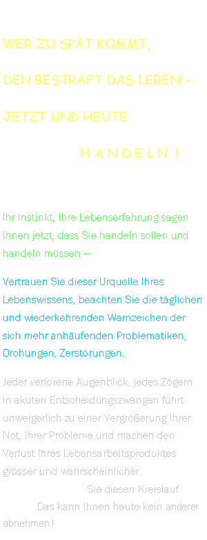 Textfeld: Wer zu spt kommt,den bestraft das Leben! -Jetzt und heute                    h a n d e l n  !Ihr Instinkt, Ihre Lebenserfahrung sagen Ihnen jetzt, dass Sie handeln sollen und handeln mssen  Vertrauen Sie dieser Urquelle Ihres Lebenswissens, beachten Sie die tglichen und wiederkehrenden Warnzeichen der sich mehr anhufenden Problematiken,  Drohungen, Zerstrungen.Jeder verlorene Augenblick, jedes Zgern in akuten Entscheidungszwngen fhrt unweigerlich zu einer Vergrerung Ihrer Not, Ihrer Probleme und machen den Verlust Ihres Lebensarbeitsproduktes grsser und wahrscheinlicher.  UNTERBRECHEN  Sie diesen Kreislauf    jetzt !   Das kann Ihnen heute kein anderer abnehmen !